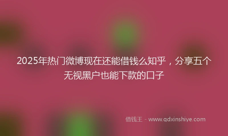 2025年热门微博现在还能借钱么知乎，分享五个无视黑户也能下款的口子
