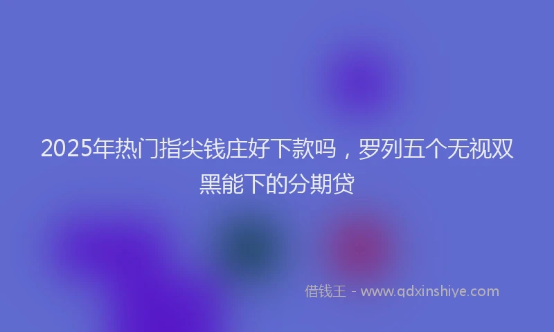 2025年热门指尖钱庄好下款吗，罗列五个无视双黑能下的分期贷