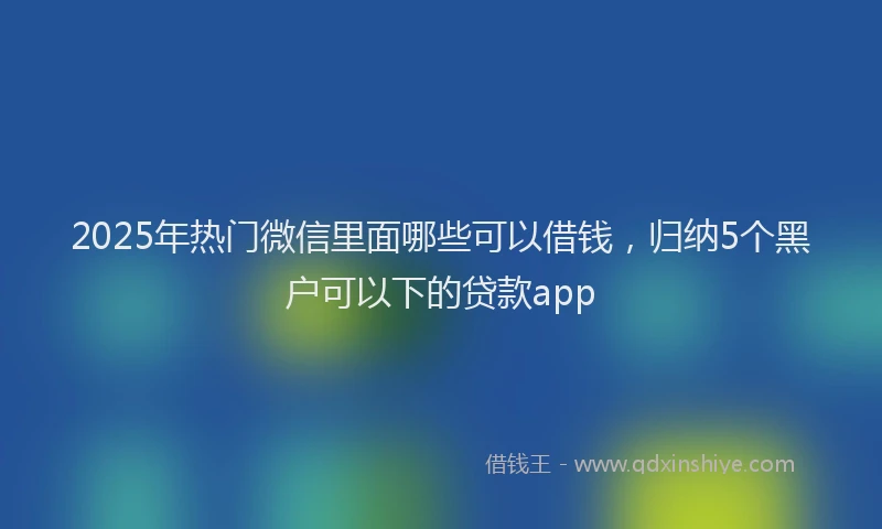 2025年热门微信里面哪些可以借钱，归纳5个黑户可以下的贷款app