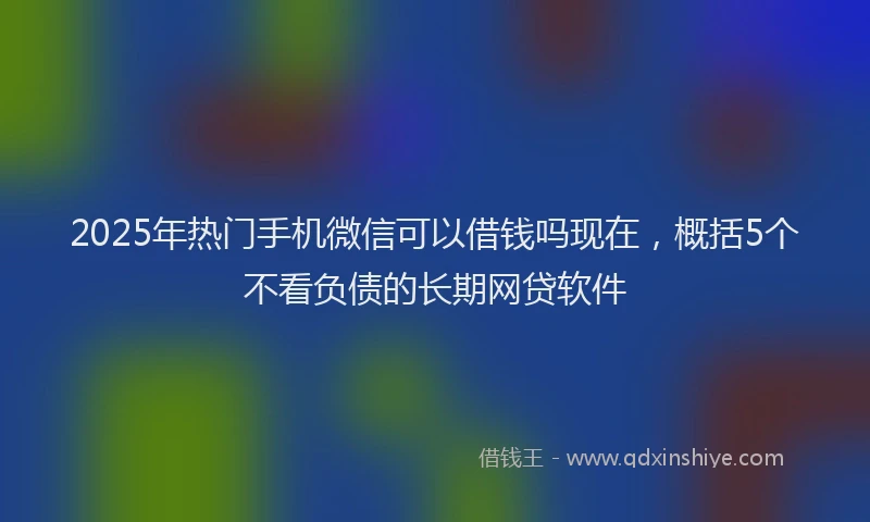 2025年热门手机微信可以借钱吗现在，概括5个不看负债的长期网贷软件