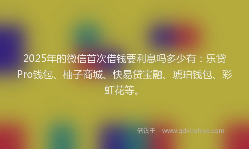 2025年的微信首次借钱要利息吗多少有：乐贷Pro钱包、柚子商城、快易贷宝融、琥珀钱包、彩虹花等。