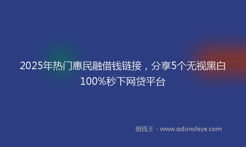 2025年热门惠民融借钱链接，分享5个无视黑白100%秒下网贷平台