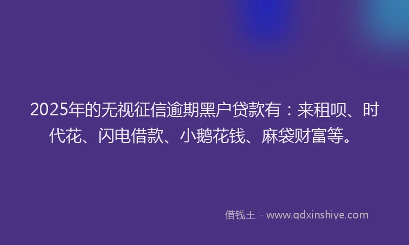 2025年的无视征信逾期黑户贷款有：来租呗、时代花、闪电借款、小鹅花钱、麻袋财富等。