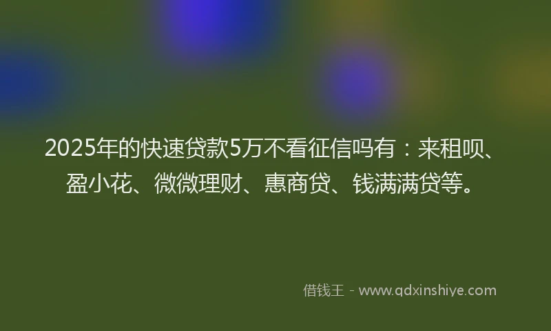 2025年的快速贷款5万不看征信吗有：来租呗、盈小花、微微理财、惠商贷、钱满满贷等。