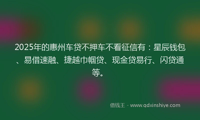 2025年的惠州车贷不押车不看征信有：星辰钱包、易借速融、捷越巾帼贷、现金贷易行、闪贷通等。
