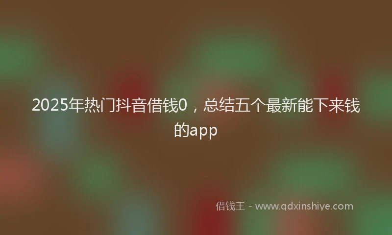 2025年热门抖音借钱0，总结五个最新能下来钱的app