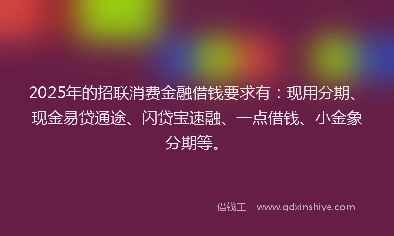 2025年的招联消费金融借钱要求有：现用分期、现金易贷通途、闪贷宝速融、一点借钱、小金象分期等。