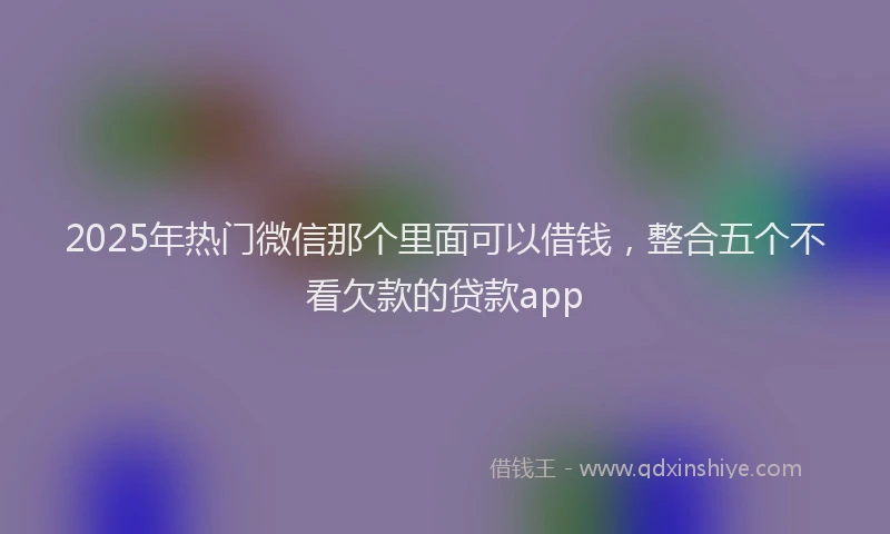 2025年热门微信那个里面可以借钱，整合五个不看欠款的贷款app