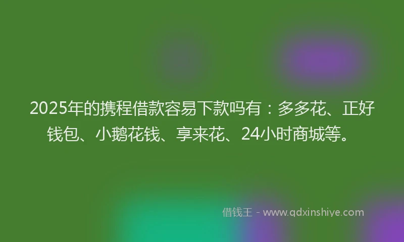 2025年的携程借款容易下款吗有：多多花、正好钱包、小鹅花钱、享来花、24小时商城等。