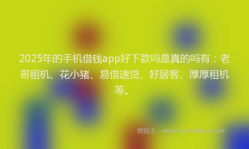 2025年的手机借钱app好下款吗是真的吗有：老哥租机、花小猪、易借速贷、好居客、厚厚租机等。