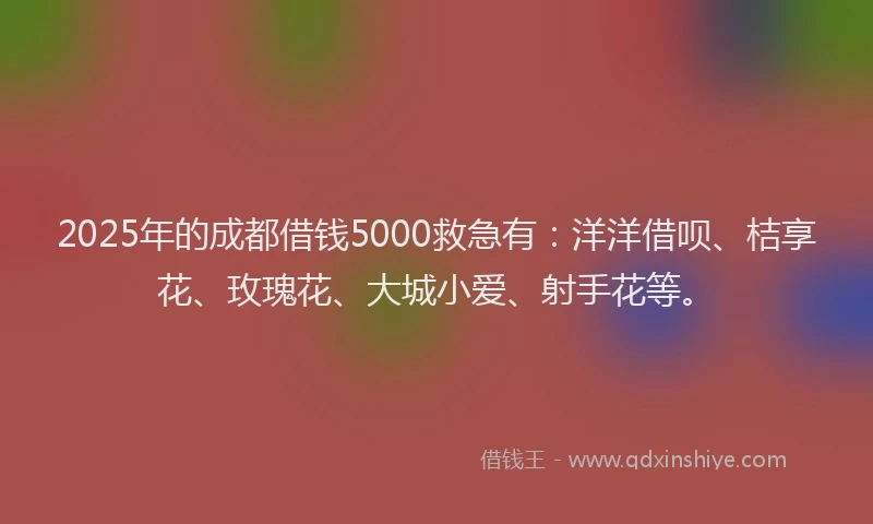 2025年的成都借钱5000救急有：洋洋借呗、桔享花、玫瑰花、大城小爱、射手花等。