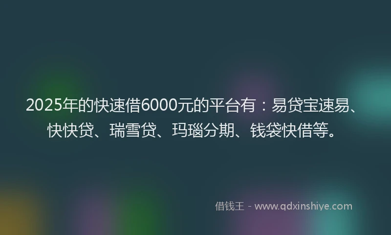 2025年的快速借6000元的平台有：易贷宝速易、快快贷、瑞雪贷、玛瑙分期、钱袋快借等。