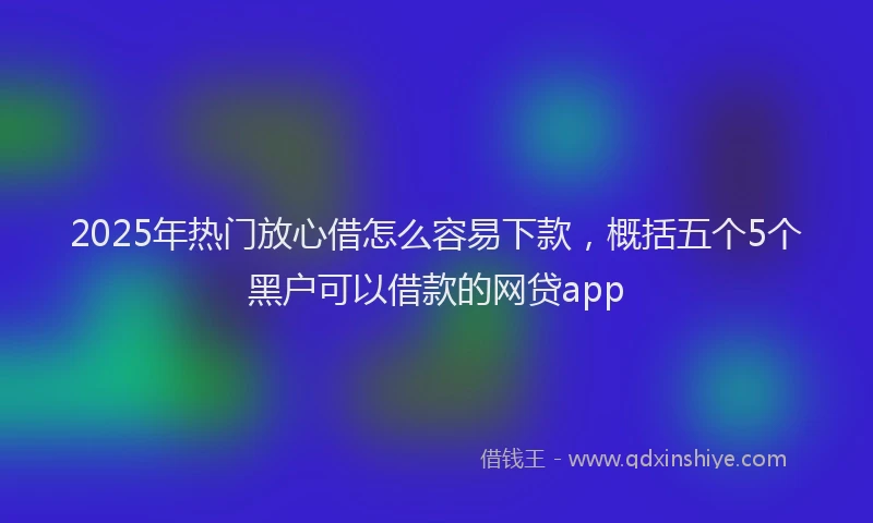 2025年热门放心借怎么容易下款，概括五个5个黑户可以借款的网贷app