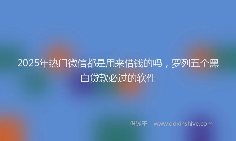 2025年热门微信都是用来借钱的吗，罗列五个黑白贷款必过的软件