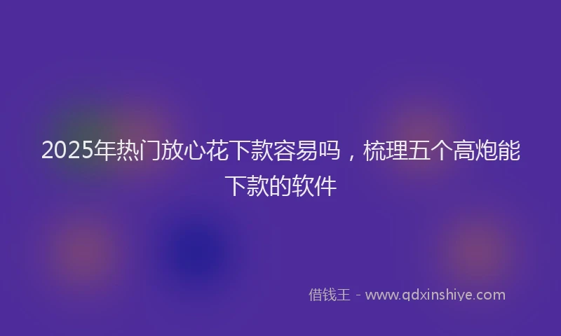 2025年热门放心花下款容易吗，梳理五个高炮能下款的软件