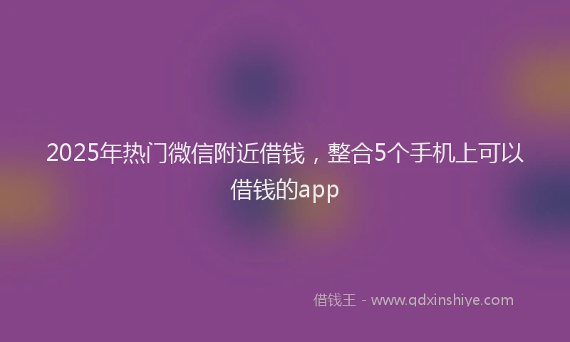 2025年热门微信附近借钱，整合5个手机上可以借钱的app