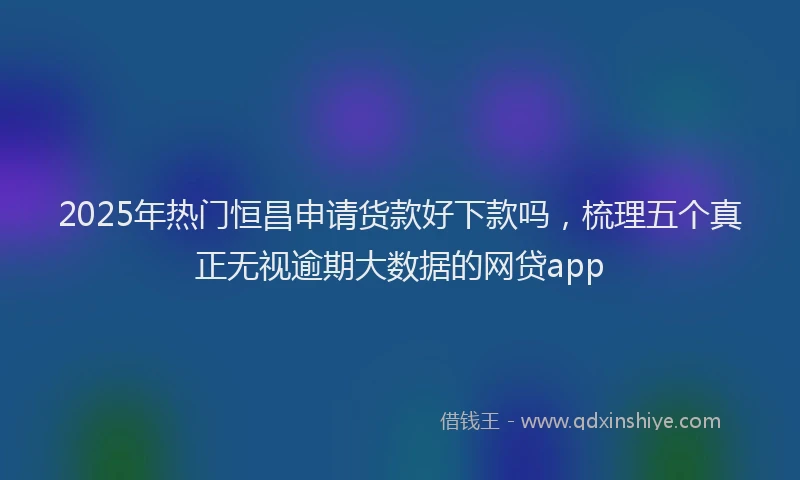 2025年热门恒昌申请货款好下款吗，梳理五个真正无视逾期大数据的网贷app