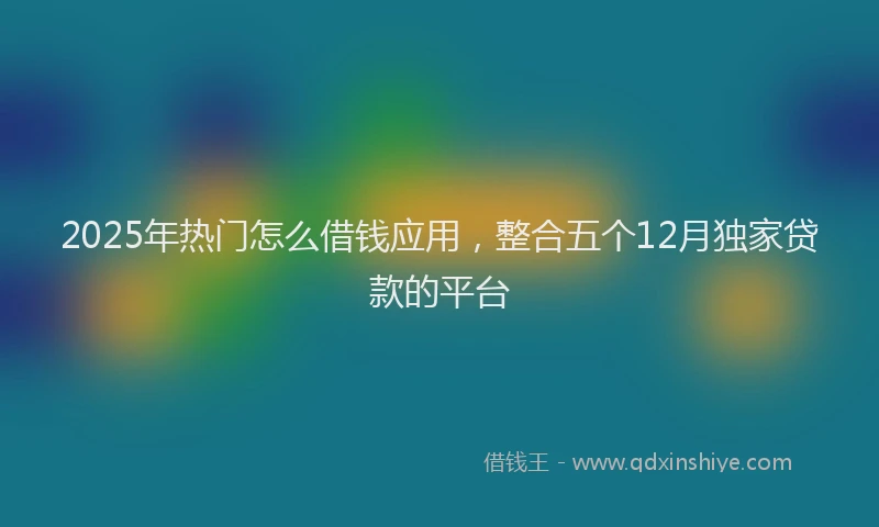 2025年热门怎么借钱应用，整合五个12月独家贷款的平台