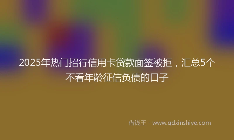 2025年热门招行信用卡贷款面签被拒，汇总5个不看年龄征信负债的口子