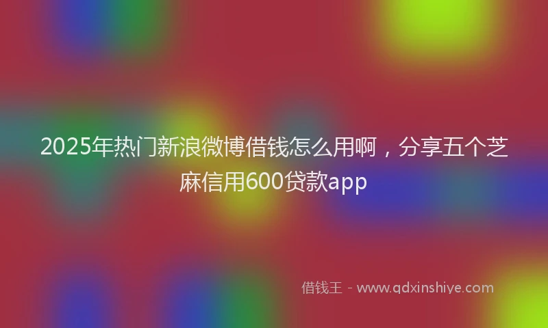 2025年热门新浪微博借钱怎么用啊，分享五个芝麻信用600贷款app
