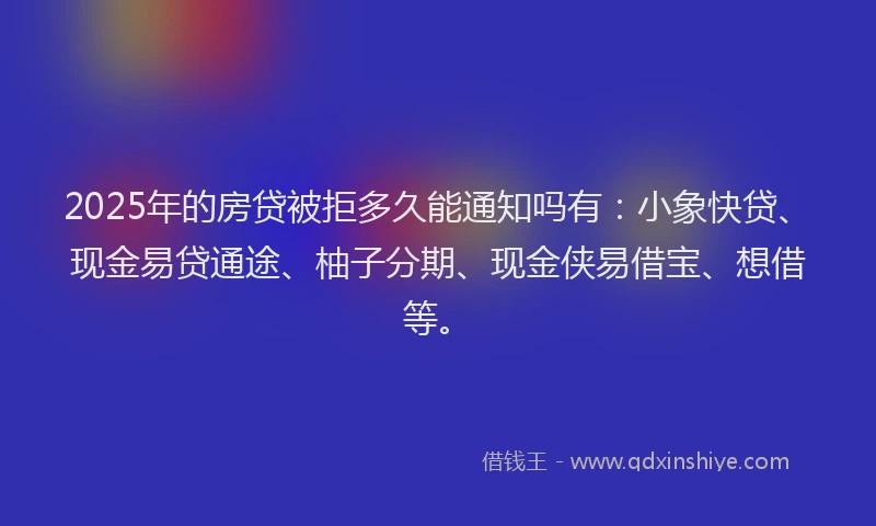 2025年的房贷被拒多久能通知吗有：小象快贷、现金易贷通途、柚子分期、现金侠易借宝、想借等。