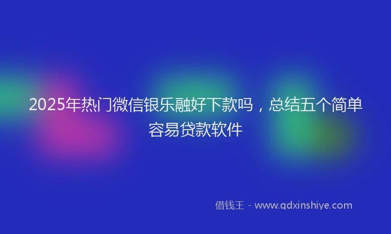 2025年热门微信银乐融好下款吗，总结五个简单容易贷款软件