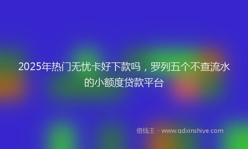 2025年热门无忧卡好下款吗，罗列五个不查流水的小额度贷款平台