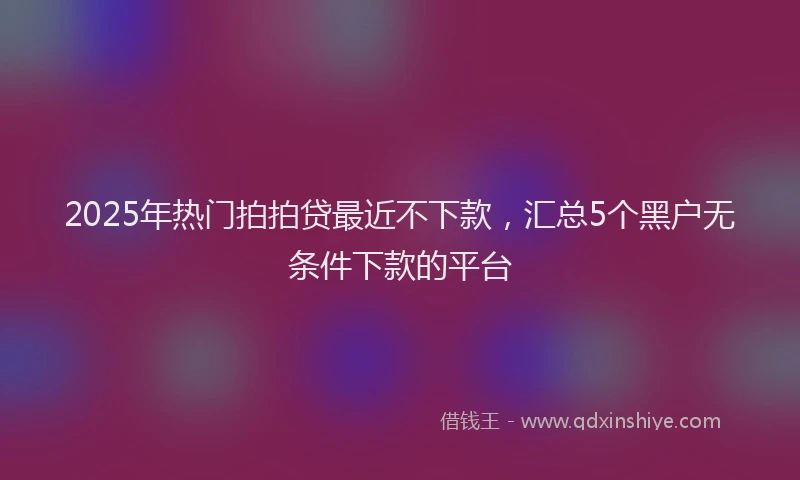2025年热门拍拍贷最近不下款，汇总5个黑户无条件下款的平台