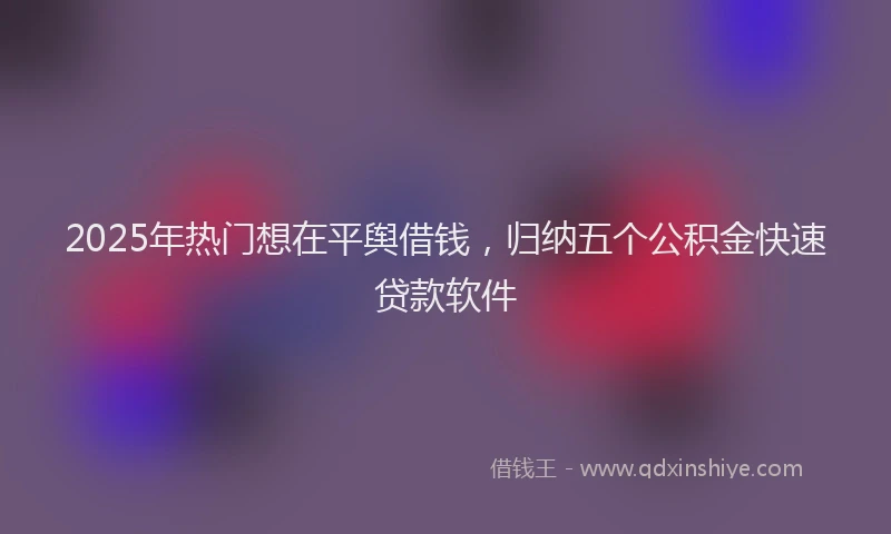 2025年热门想在平舆借钱，归纳五个公积金快速贷款软件