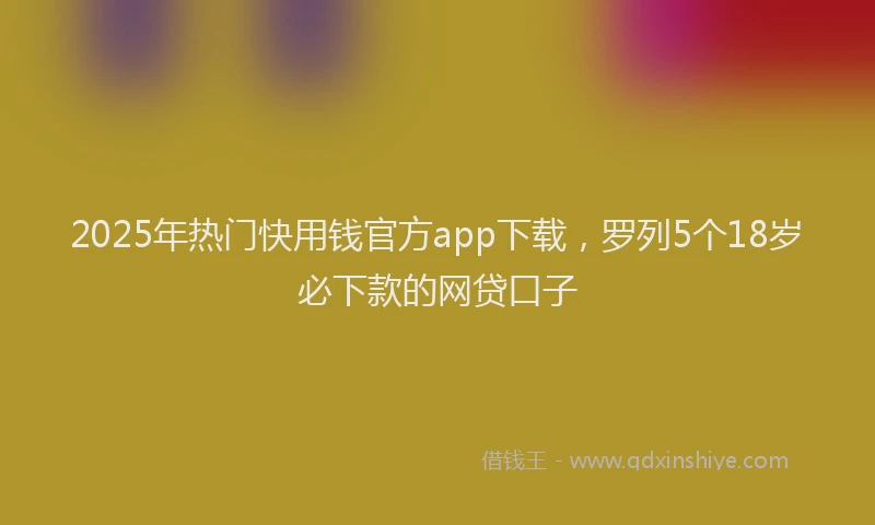 2025年热门快用钱官方app下载，罗列5个18岁必下款的网贷口子
