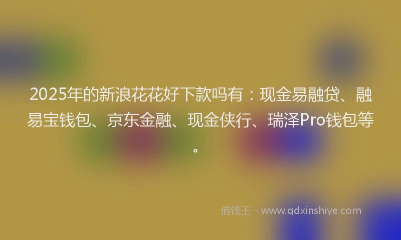 2025年的新浪花花好下款吗有：现金易融贷、融易宝钱包、京东金融、现金侠行、瑞泽Pro钱包等。