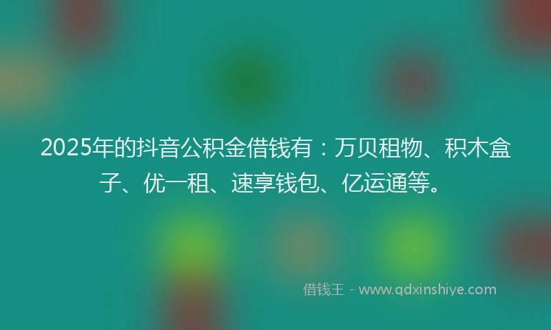 2025年的抖音公积金借钱有：万贝租物、积木盒子、优一租、速享钱包、亿运通等。