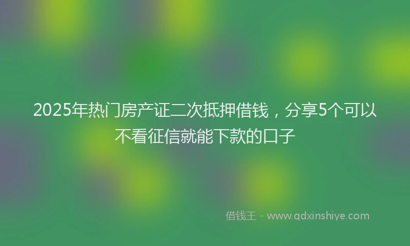 2025年热门房产证二次抵押借钱，分享5个可以不看征信就能下款的口子
