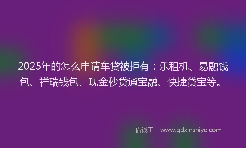 2025年的怎么申请车贷被拒有：乐租机、易融钱包、祥瑞钱包、现金秒贷通宝融、快捷贷宝等。