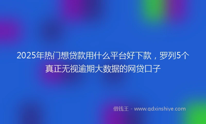 2025年热门想贷款用什么平台好下款，罗列5个真正无视逾期大数据的网贷口子