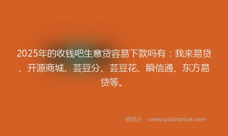 2025年的收钱吧生意贷容易下款吗有：我来易贷、开源商城、芸豆分、芸豆花、瞬信通、东方易贷等。