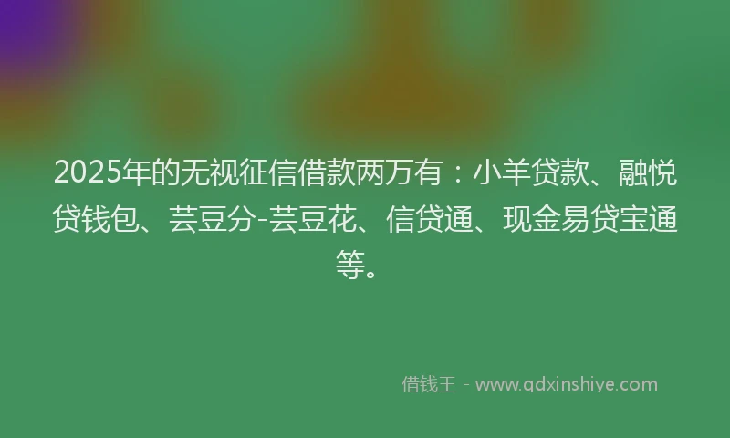 2025年的无视征信借款两万有：小羊贷款、融悦贷钱包、芸豆分-芸豆花、信贷通、现金易贷宝通等。