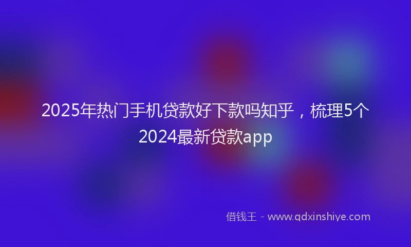 2025年热门手机贷款好下款吗知乎，梳理5个2024最新贷款app