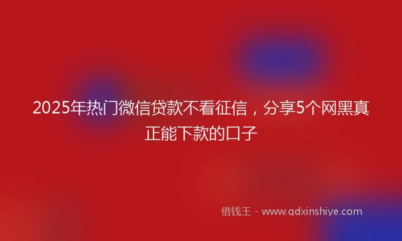 2025年热门微信贷款不看征信，分享5个网黑真正能下款的口子