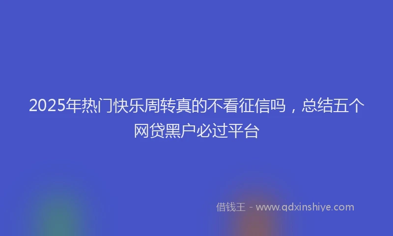 2025年热门快乐周转真的不看征信吗，总结五个网贷黑户必过平台