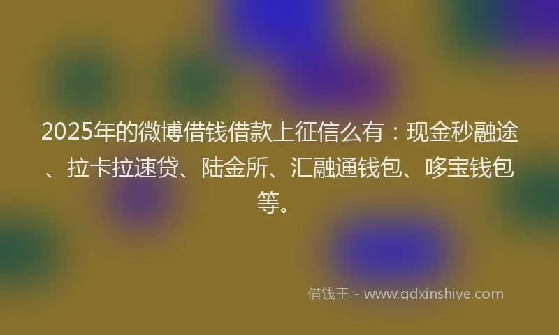 2025年的微博借钱借款上征信么有：现金秒融途、拉卡拉速贷、陆金所、汇融通钱包、哆宝钱包等。