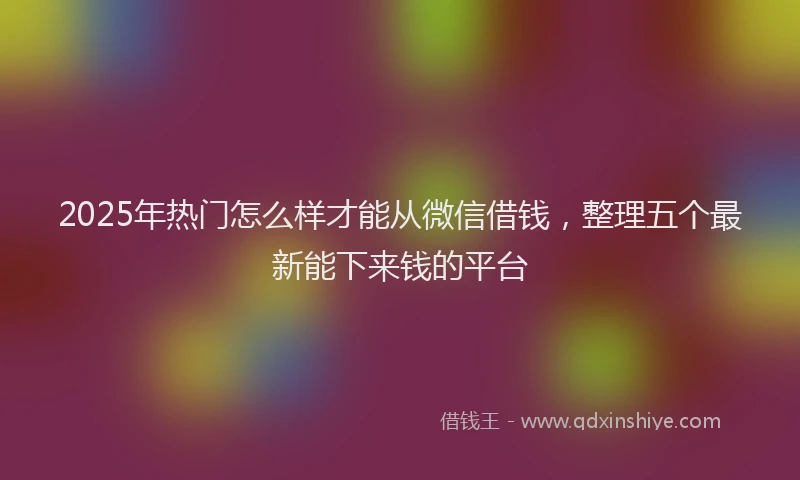 2025年热门怎么样才能从微信借钱，整理五个最新能下来钱的平台