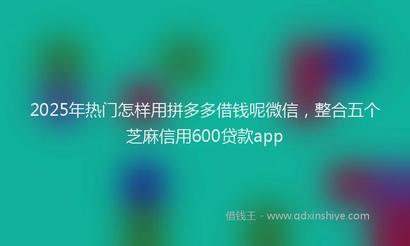 2025年热门怎样用拼多多借钱呢微信，整合五个芝麻信用600贷款app