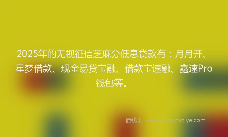 2025年的无视征信芝麻分低息贷款有：月月开、星梦借款、现金易贷宝融、借款宝速融、鑫速Pro钱包等。