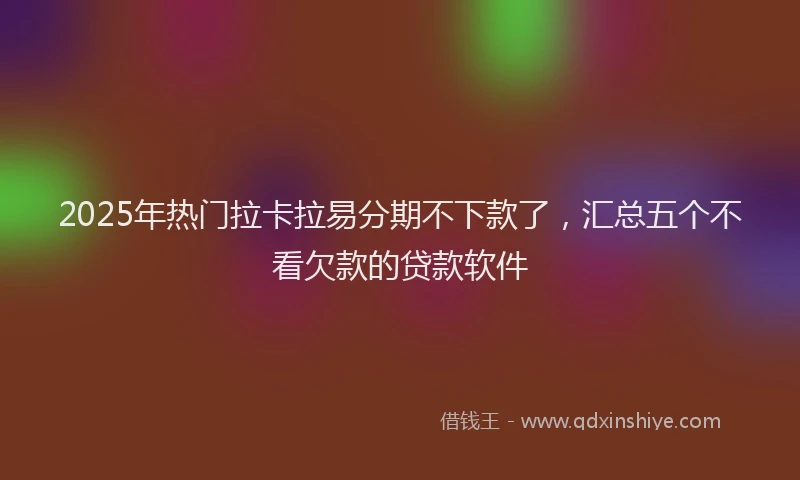2025年热门拉卡拉易分期不下款了，汇总五个不看欠款的贷款软件