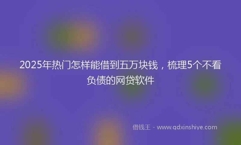 2025年热门怎样能借到五万块钱，梳理5个不看负债的网贷软件