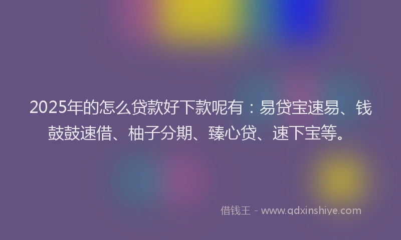 2025年的怎么贷款好下款呢有：易贷宝速易、钱鼓鼓速借、柚子分期、臻心贷、速下宝等。
