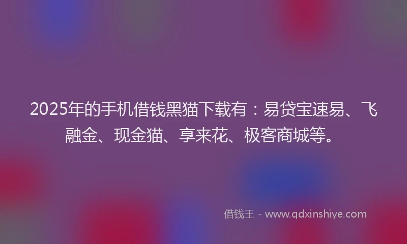 2025年的手机借钱黑猫下载有：易贷宝速易、飞融金、现金猫、享来花、极客商城等。