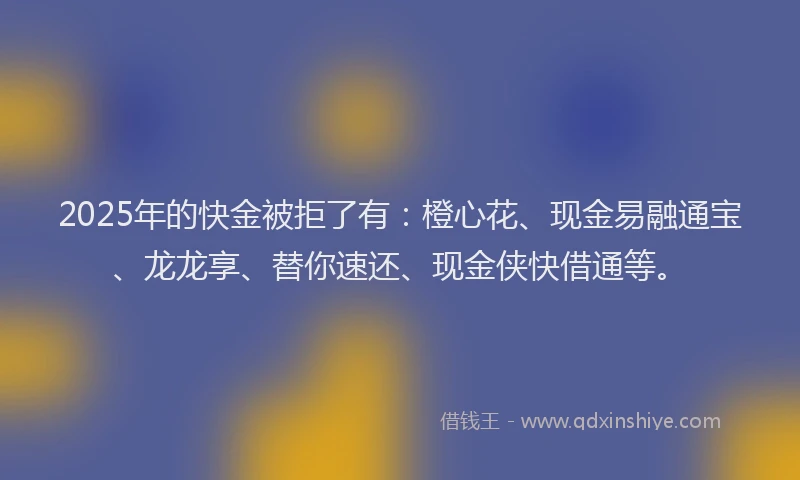 2025年的快金被拒了有：橙心花、现金易融通宝、龙龙享、替你速还、现金侠快借通等。