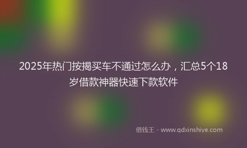 2025年热门按揭买车不通过怎么办，汇总5个18岁借款神器快速下款软件